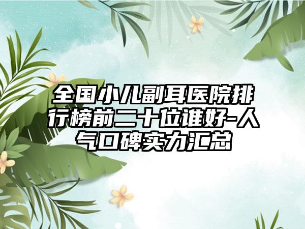 全国小儿副耳医院排行榜前二十位谁好-人气口碑实力汇总