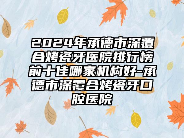 2024年承德市深覆合烤瓷牙医院排行榜前十佳哪家机构好-承德市深覆合烤瓷牙口腔医院