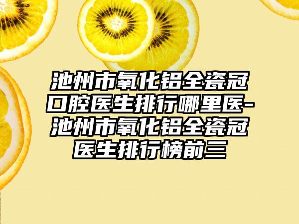 池州市氧化铝全瓷冠口腔医生排行哪里医-池州市氧化铝全瓷冠医生排行榜前三