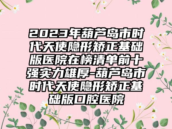 2023年葫芦岛市时代天使隐形矫正基础版医院在榜清单前十强实力雄厚-葫芦岛市时代天使隐形矫正基础版口腔医院