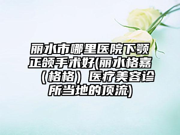 丽水市哪里医院下颚正颌手术好(丽水格嘉（格格）医疗美容诊所当地的顶流)