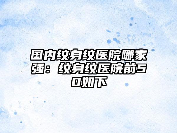 国内纹身纹医院哪家强：纹身纹医院前50如下