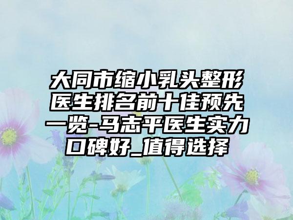 大同市缩小乳头整形医生排名前十佳预先一览-马志平医生实力口碑好_值得选择