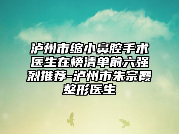 泸州市缩小鼻腔手术医生在榜清单前六强烈推荐-泸州市朱宗霞整形医生