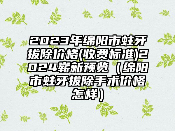 2023年绵阳市蛀牙拔除价格(收费标准)2024崭新预览（绵阳市蛀牙拔除手术价格怎样）