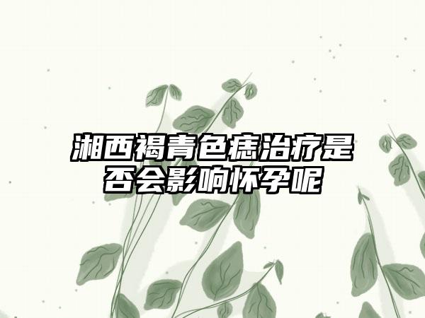 湘西褐青色痣治疗是否会影响怀孕呢