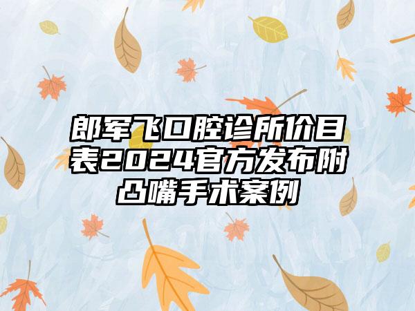 郎军飞口腔诊所价目表2024官方发布附凸嘴手术案例