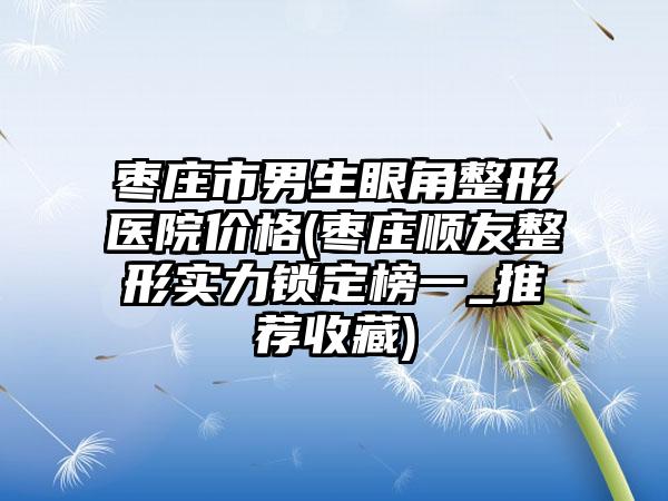 枣庄市男生眼角整形医院价格(枣庄顺友整形实力锁定榜一_推荐收藏)