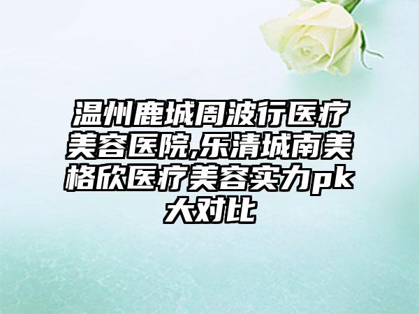 温州鹿城周波行医疗美容医院,乐清城南美格欣医疗美容实力pk大对比