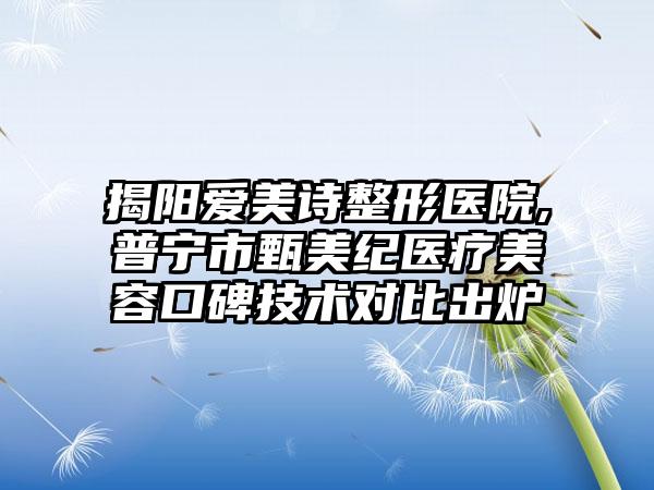 揭阳爱美诗整形医院,普宁市甄美纪医疗美容口碑技术对比出炉