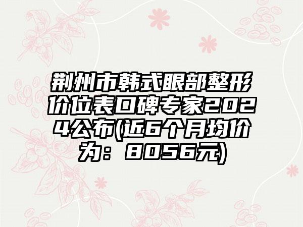 荆州市韩式眼部整形价位表口碑专家2024公布(近6个月均价为：8056元)