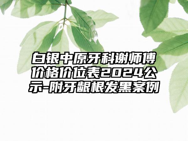 白银中原牙科谢师傅价格价位表2024公示-附牙龈根发黑案例