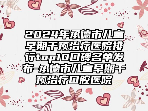 2024年承德市儿童早期干预治疗医院排行top10口碑名单发布-承德市儿童早期干预治疗口腔医院