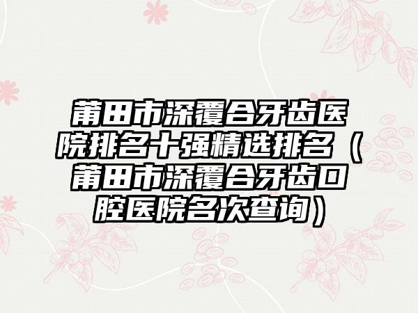 莆田市深覆合牙齿医院排名十强精选排名（莆田市深覆合牙齿口腔医院名次查询）