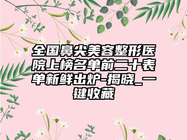 全国鼻尖美容整形医院上榜名单前二十表单新鲜出炉-揭晓_一键收藏