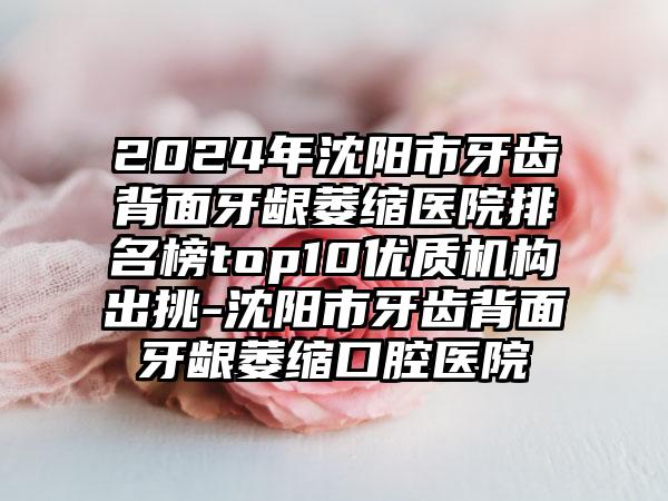 2024年沈阳市牙齿背面牙龈萎缩医院排名榜top10优质机构出挑-沈阳市牙齿背面牙龈萎缩口腔医院