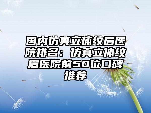 国内仿真立体纹眉医院排名：仿真立体纹眉医院前50位口碑推荐