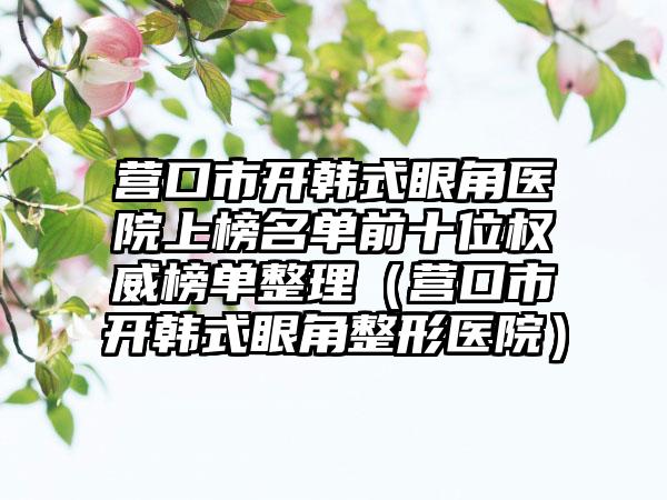 营口市开韩式眼角医院上榜名单前十位权威榜单整理（营口市开韩式眼角整形医院）