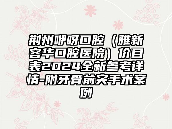 荆州咿呀口腔（雅新容华口腔医院）价目表2024全新参考详情-附牙骨前突手术案例