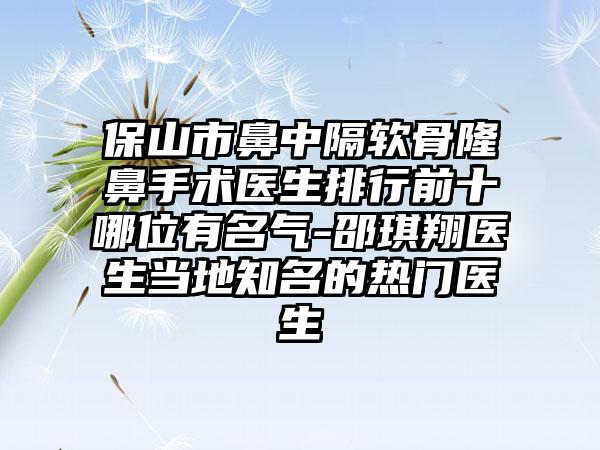 保山市鼻中隔软骨隆鼻手术医生排行前十哪位有名气-邵琪翔医生当地知名的热门医生