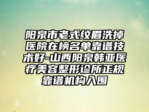 阳泉市老式纹眉洗掉医院在榜名单靠谱技术好-山西阳泉韩亚医疗美容整形诊所正规靠谱机构入围