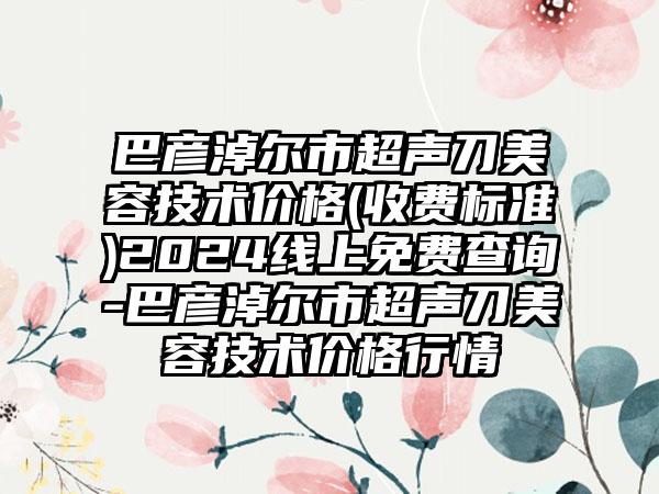 巴彦淖尔市超声刀美容技术价格(收费标准)2024线上免费查询-巴彦淖尔市超声刀美容技术价格行情