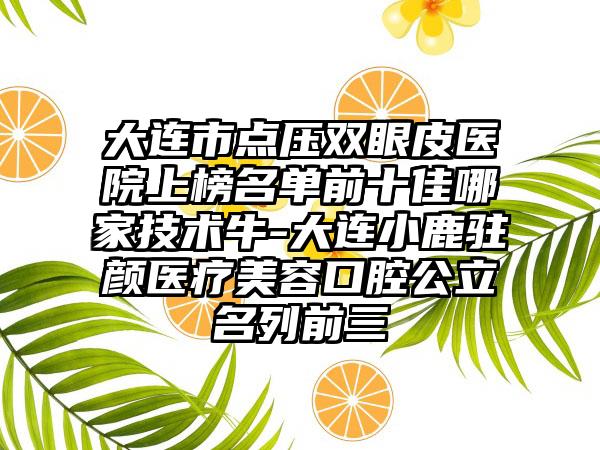 大连市点压双眼皮医院上榜名单前十佳哪家技术牛-大连小鹿驻颜医疗美容口腔公立名列前三