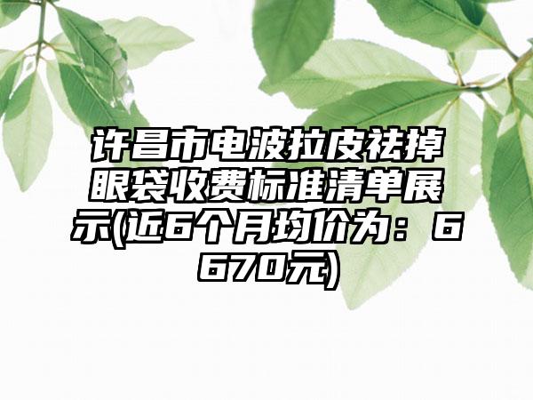 许昌市电波拉皮祛掉眼袋收费标准清单展示(近6个月均价为：6670元)