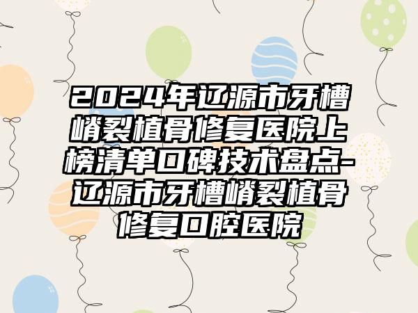 2024年辽源市牙槽嵴裂植骨修复医院上榜清单口碑技术盘点-辽源市牙槽嵴裂植骨修复口腔医院