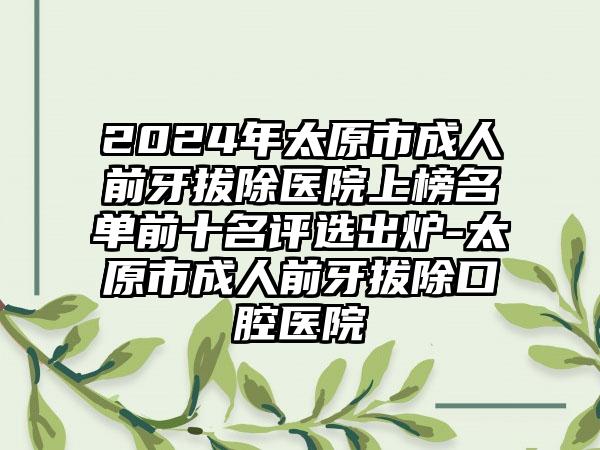 2024年太原市成人前牙拔除医院上榜名单前十名评选出炉-太原市成人前牙拔除口腔医院