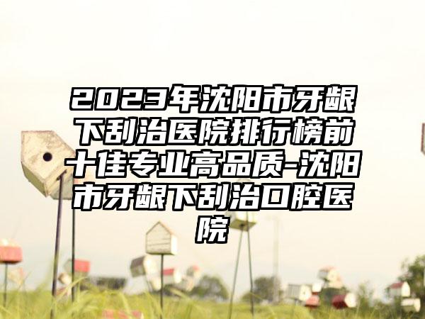 2023年沈阳市牙龈下刮治医院排行榜前十佳专业高品质-沈阳市牙龈下刮治口腔医院