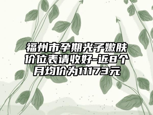 福州市孕期光子嫩肤价位表请收好-近8个月均价为11173元