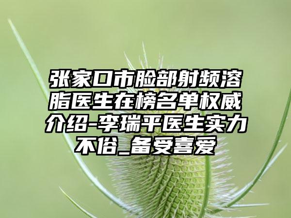 张家口市脸部射频溶脂医生在榜名单权威介绍-李瑞平医生实力不俗_备受喜爱