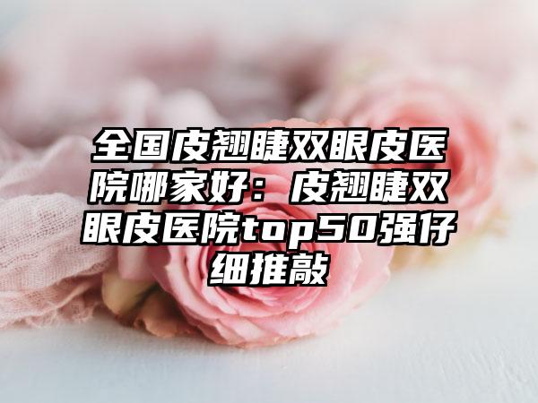 全国皮翘睫双眼皮医院哪家好：皮翘睫双眼皮医院top50强仔细推敲