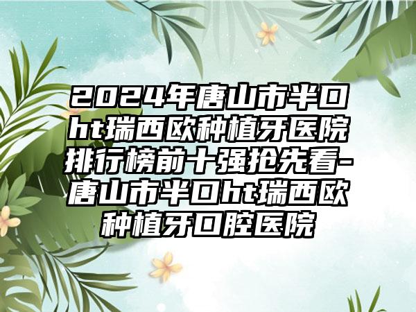 2024年唐山市半口ht瑞西欧种植牙医院排行榜前十强抢先看-唐山市半口ht瑞西欧种植牙口腔医院