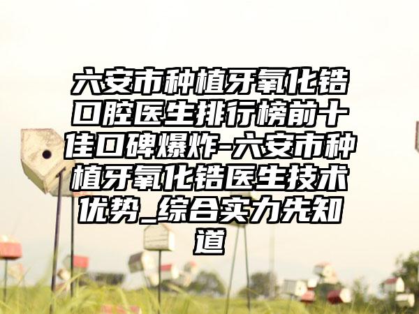 六安市种植牙氧化锆口腔医生排行榜前十佳口碑爆炸-六安市种植牙氧化锆医生技术优势_综合实力先知道