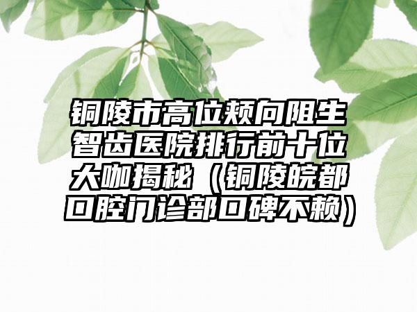 铜陵市高位颊向阻生智齿医院排行前十位大咖揭秘（铜陵皖都口腔门诊部口碑不赖）