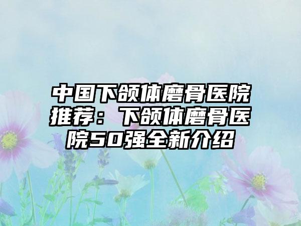 中国下颌体磨骨医院推荐：下颌体磨骨医院50强全新介绍