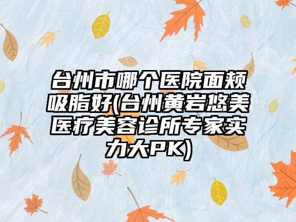 台州市哪个医院面颊吸脂好(台州黄岩悠美医疗美容诊所专家实力大PK)