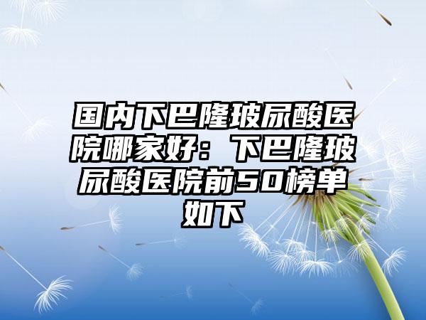 国内下巴隆玻尿酸医院哪家好：下巴隆玻尿酸医院前50榜单如下