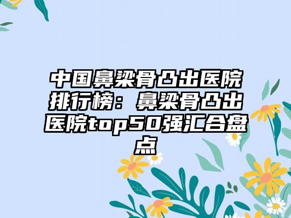 中国鼻梁骨凸出医院排行榜：鼻梁骨凸出医院top50强汇合盘点