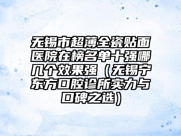 无锡市超薄全瓷贴面医院在榜名单十强哪几个效果强（无锡宁东方口腔诊所实力与口碑之选）