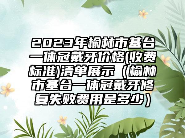 2023年榆林市基台一体冠戴牙价格(收费标准)清单展示（榆林市基台一体冠戴牙修复失败费用是多少）