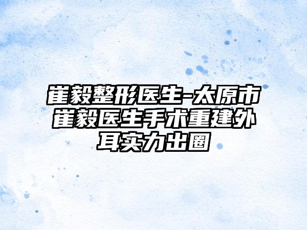 崔毅整形医生-太原市崔毅医生手术重建外耳实力出圈