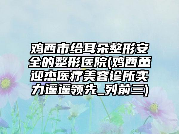 鸡西市给耳朵整形安全的整形医院(鸡西董迎杰医疗美容诊所实力遥遥领先_列前三)