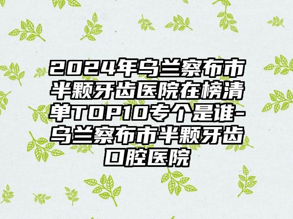 2024年乌兰察布市半颗牙齿医院在榜清单TOP10专个是谁-乌兰察布市半颗牙齿口腔医院