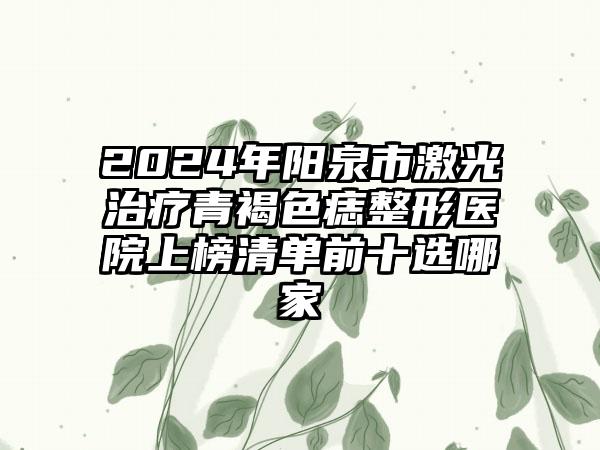 2024年阳泉市激光治疗青褐色痣整形医院上榜清单前十选哪家