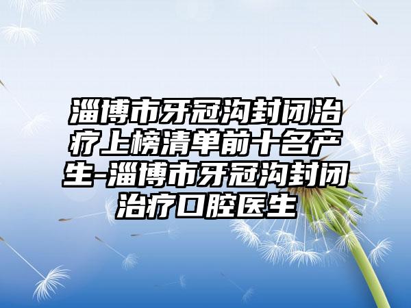 淄博市牙冠沟封闭治疗上榜清单前十名产生-淄博市牙冠沟封闭治疗口腔医生