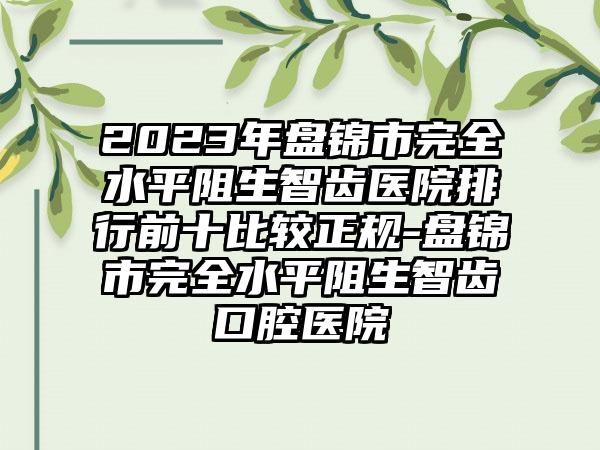 2023年盘锦市完全水平阻生智齿医院排行前十比较正规-盘锦市完全水平阻生智齿口腔医院