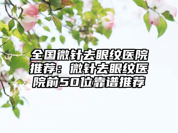 全国微针去眼纹医院推荐：微针去眼纹医院前50位靠谱推荐